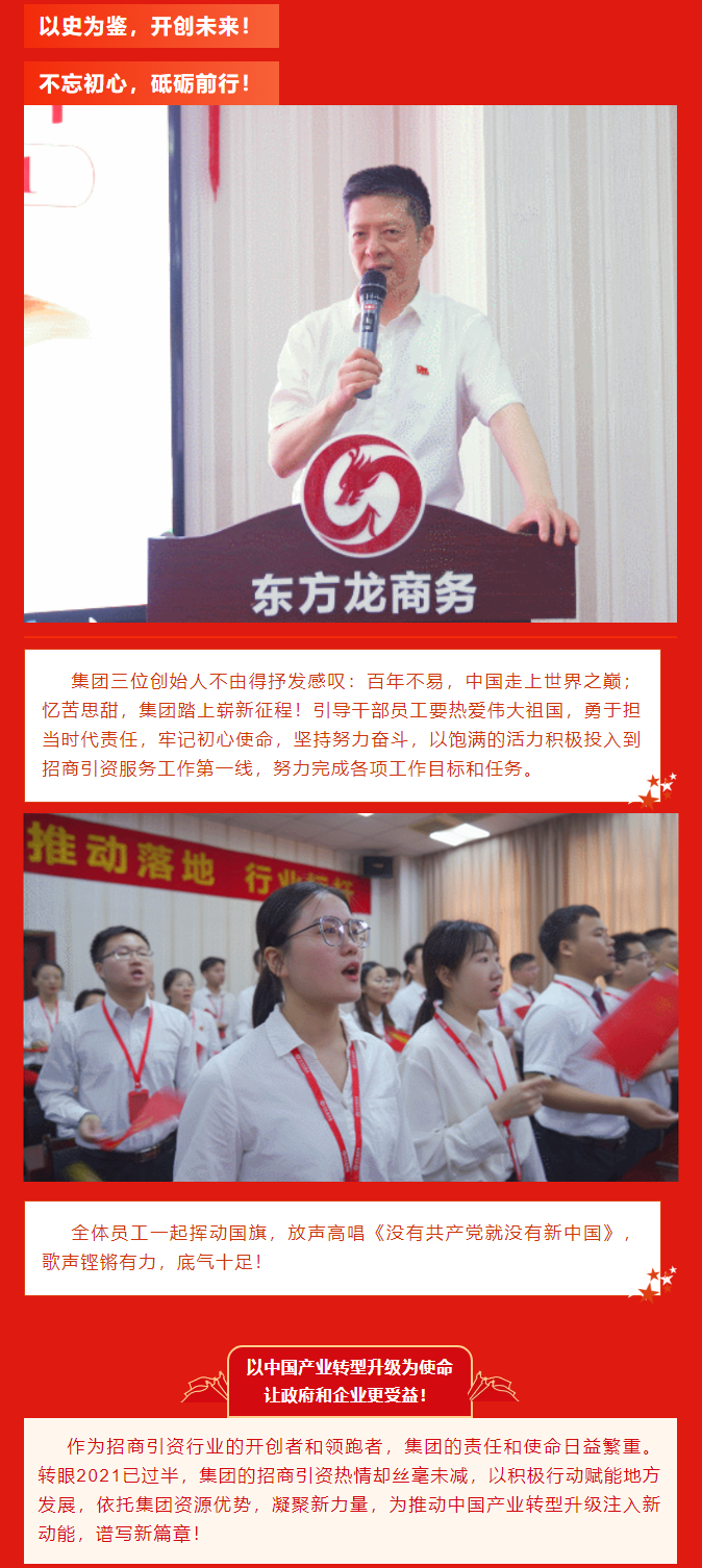 以史為鑒，開創(chuàng)未來！ 不忘初心，砥礪前行！集團(tuán)三位創(chuàng)始人不由得抒發(fā)感嘆：百年不易，中國走上世界之巔；憶苦思甜，集團(tuán)踏上嶄新征程！引導(dǎo)干部員工要熱愛偉大祖國，勇于擔(dān)當(dāng)時(shí)代責(zé)任，牢記初心使命，堅(jiān)持努力奮斗，以飽滿的活力積極投入到招商引資服務(wù)工作第一線，努力完成各項(xiàng)工作目標(biāo)和任務(wù)。全體員工一起揮動國旗，放聲高唱《沒有共產(chǎn)黨就沒有新中國》，歌聲鏗鏘有力，底氣十足！ 以中國產(chǎn)業(yè)轉(zhuǎn)型升級為使命  讓政府和企業(yè)更受益！  作為招商引資行業(yè)的開創(chuàng)者和領(lǐng)跑者，集團(tuán)的責(zé)任和使命日益繁重。轉(zhuǎn)眼2021已過半，集團(tuán)的招商引資熱情卻絲毫未減，以積極行動賦能地方發(fā)展，依托集團(tuán)資源優(yōu)勢，凝聚新力量，為推動中國產(chǎn)業(yè)轉(zhuǎn)型升級注入新動能，譜寫新篇章！ 