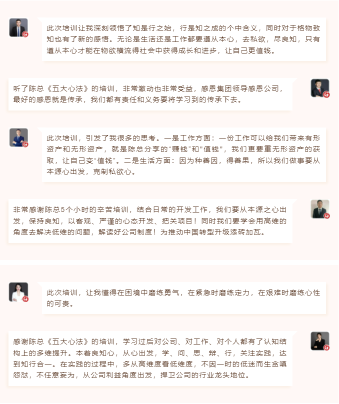 心性領(lǐng)導(dǎo)力心得分享此次培訓(xùn)讓我深刻領(lǐng)悟了知是行之始，行是知之成的個(gè)中含義，同時(shí)對于格物致知也有了新的感悟。無論是生活還是工作都要遵從本心，去私欲，盡良知，只有遵從本心才能在物欲橫流得社會中獲得成長和進(jìn)步，讓自己更值錢。 聽了陳總《五大心法》的培訓(xùn)，非常激動也非常受益，感恩集團(tuán)領(lǐng)導(dǎo)感恩公司，最好的感恩就是傳承，我們都有責(zé)任和義務(wù)要將學(xué)習(xí)到的傳承下去。  圖片 圖片  此次培訓(xùn)，引發(fā)了我很多的思考。一是工作方面：一份工作可以給我們帶來有形資產(chǎn)和無形資產(chǎn)，就是陳總分享的“賺錢”和"值錢"，我們更要重?zé)o形資產(chǎn)的獲取，讓自己變“值錢”。二是生活方面：因?yàn)榉N善因，得善果，所以我們做事要從本源心出發(fā)，克制私欲心。 非常感謝陳總5個(gè)小時(shí)的辛苦培訓(xùn)，結(jié)合日常的開發(fā)工作，我們要從本源之心出發(fā)，保持良知，以客觀、嚴(yán)謹(jǐn)?shù)男膽B(tài)開發(fā)、把關(guān)項(xiàng)目！同時(shí)我們要學(xué)會用高維的角度去解決低維的問題，解讀好公司制度！為推動中國轉(zhuǎn)型升級添磚加瓦。  圖片 圖片  此次培訓(xùn)，讓我懂得在困境中磨練勇氣，在緊急時(shí)磨練定力，在艱難時(shí)磨練心性的可貴。 感謝陳總《五大心法》的培訓(xùn)，學(xué)習(xí)過后對公司、對工作、對個(gè)人都有了認(rèn)知結(jié)構(gòu)上的多維提升。本著良知心，從心出發(fā)，學(xué)、問、思、辯、行，關(guān)注實(shí)踐，達(dá)到知行合一。在實(shí)踐的過程中，多從高維度看低維度，不因一時(shí)的低迷而生貪嗔怨懟，不任意妄為，從公司利益角度出發(fā)，捍衛(wèi)公司的行業(yè)龍頭地位。